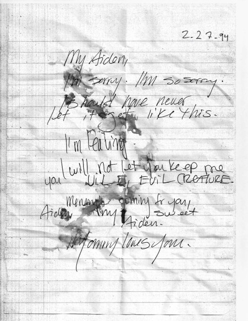 Letter written by Olivia Mabel, dated February 27th, 1994
“2-27-94
My Aiden,
I’m sorry. I’m so sorry.
I should have never let it get like this.
I’m leaving.
I will not let you keep me you ViLE, EViL CREATURE.
Mommy’s coming for you, Aiden, my sweet...