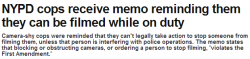 congenitalprogramming:  thinksquad:  Cops have been put on notice: Let the cameras roll. Camera-shy cops across the city were reminded they can’t legally take action to stop someone from filming them while they’re on the beat, the Daily News has learned.