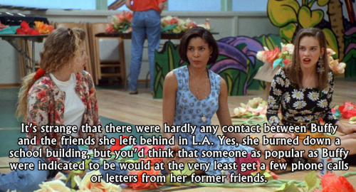 buffyconfessions:  It’s strange that there were hardly any contact between Buffy and the friends she left behind in L.A. Yes, she burned down a school building, but you’d think that someone as popular as Buffy were indicated to be would at the very