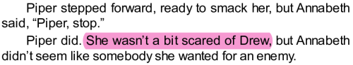 Piper stepped forward, ready to smack her, but Annabeth said, “Piper, stop.”
Piper did. (start highlight) She wasn’t a bit scared of Drew, (end highlight) but Annabeth didn’t seem like somebody she wanted for an enemy.