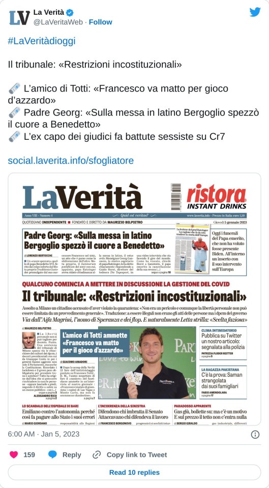 #LaVeritàdioggi   Il tribunale: «Restrizioni incostituzionali»  🗞️ L’amico di Totti: «Francesco va matto per gioco d’azzardo» 🗞️ Padre Georg: «Sulla messa in latino Bergoglio spezzò il cuore a Benedetto» 🗞️ L’ex capo dei giudici fa battute sessiste su Cr7https://t.co/ywWcjUyacQ pic.twitter.com/U1OKkPnhsO  — La Verità (@LaVeritaWeb) January 5, 2023