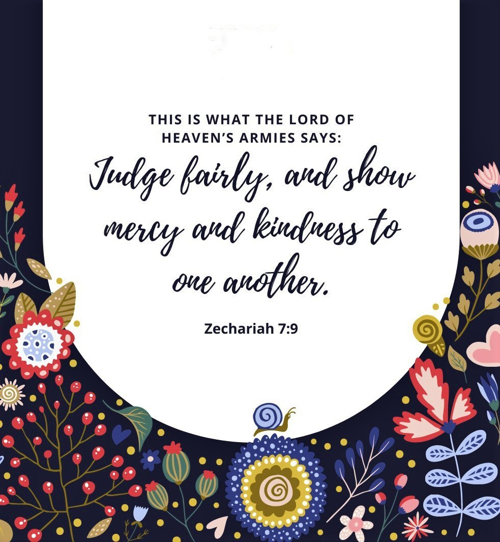 Zechariah 7:9 (NLT) - “This is what the LORD of Heaven’s Armies says: Judge fairly, and show mercy and kindness to one another.
