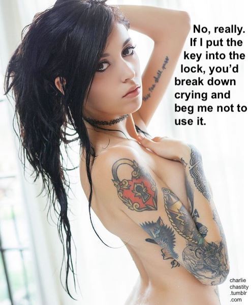 I’m going to use chastity to mindfuck you so hard for so long that when I finally offer you the key, you won’t use it.No, really. If I put the key into the lock, you’d break down crying and beg me not to use it.