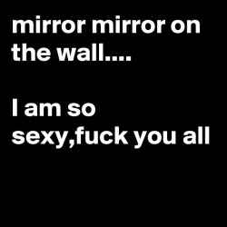 https://boldomatic.com/p/QMuFOg/mirror-mirror-on-the-wall-i-am-so-sexy-fuck-you-all