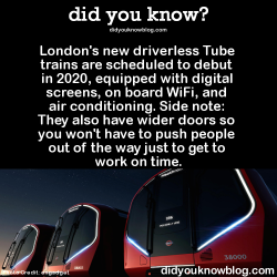 did-you-kno:  London’s new driverless Tube trains are scheduled to debut in 2020, equipped with digital screens, on board WiFi, and air conditioning. Side note: They also have wider doors so you won’t have to push people out of the way just to get