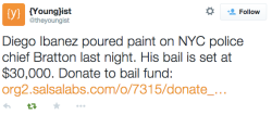 b-binaohan:  [tweet reads: “Diego Ibanez poured paint on NYC police chief Bratton last night. His bail is set at ฮ,000. Donate to bail fund: https://org2.salsalabs.com/o/7315/donate_page/ows-bail-fund] afro-dominicano:  justice4mikebrown:  charke105: