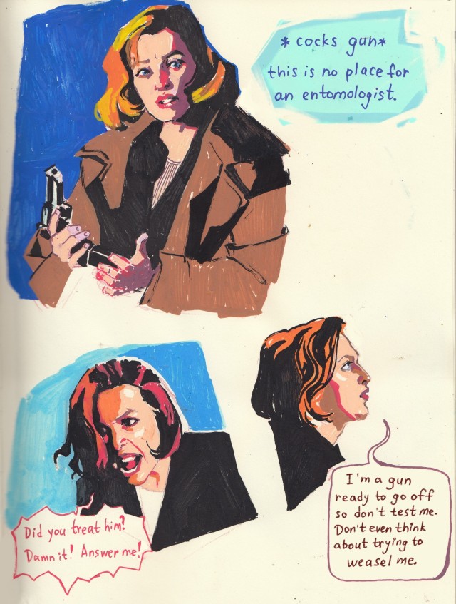 three marker sketches of Dana Scully. the top one is Scully in War of the coprophages. she's loading her pistol, there's a speech bubble next to her that says *cocks gun* this is no place for an entomologist.
the second one is Scully in Demons, she's yelling "did you treat him? damn it! answer me!"
theast one is Scully in Triangle. she has an annoyed expression and is saying "I'm a gun ready to go off so don't test me. don't even try to weasel me."