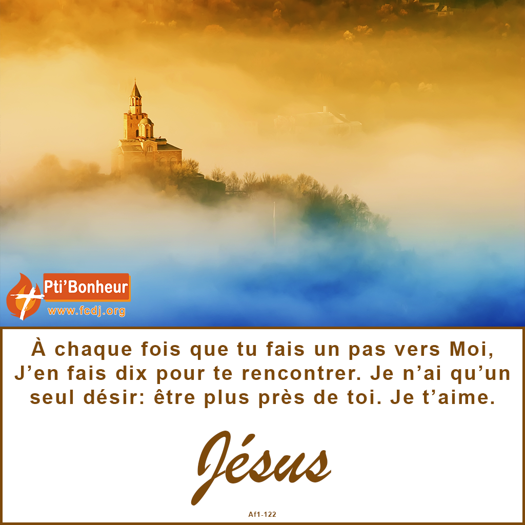 À chaque fois que tu fais un pas vers Moi, J’en fais dix pour te rencontrer. Je n’ai qu’un seul désir: être plus près de toi. Je t’aime.