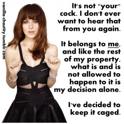 vanilla-chastity:  It’s not “your” cock. I don’t ever want to hear that from you again.It belongs to me, and like the rest of my property, what is and is not allowed to happen to it is my decision along.I’ve decided to keep it caged.