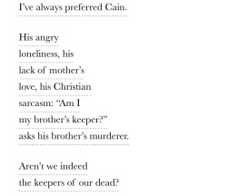 theoptia:Valzhyna Mort, from Music for the Dead and Resurrected: Poems; “Genesis”Text ID: I’ve always preferred Cain. / His angry / loneliness, his / lack of mother’s / love, his Christian /  sarcasm: “Am I / my brother’s keeper?” / asks