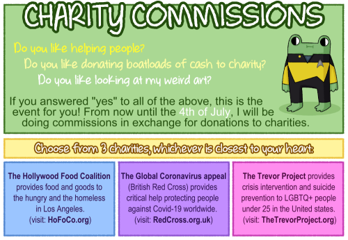CHARITY COMMISSIONSDonate to charity => get art!Feel free to ask any questions.And please reblog!………INFO:From now until the 4th of July, I will be doing commissions in exchange for donations to charities.Choose from 3 charities, whichever is closest to your heart:The Hollywood Food Coalition provides food and goods to the hungry and the homeless in Los Angeles. (visit: https://hofoco.org)The Global Coronavirus appeal (British Red Cross) provides critical help protecting people against Covid-19 worldwide. (visit: https://redcross.org.uk)The Trevor Project provides crisis intervention and suicide prevention to LGBTQ+ people under 25 in the United States. (visit: https://thetrevorproject.org)HOW TO GET ART:1. Send me a personal message explaining what you’d like me to draw.2. I’ll make sure I can/want to draw the thing.3. Once we’re agreed, donate the right amount (or more) to your preferred charity!4. Show me proof you donated (like a screenshot).5. Receive art!(General commission info: https://spacelizart.tumblr.com/post/170771853711/commission-info-very-complicated-character-design)COMMISSION TYPES:Simple Icon - 10€/13$/9£Animal Character - 20€/25$/18£Full Body Chibi - 25€/30$/21£ #charity commissions#art commissions