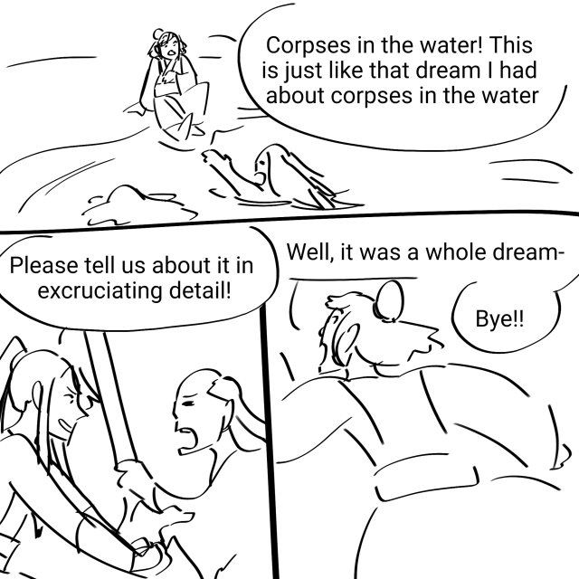 A 3 panel comic. Nie Huaisang sits near a water bank with zombies in it, scooting away. He says "Corpses in the water! This is just like that dream I had about corpses in the water." Wei Wuxian, battling a corpse, says "Please tell us about it in excruciating detail!" Huaisang says "Well it was a whole dream- bye!" and runs away.