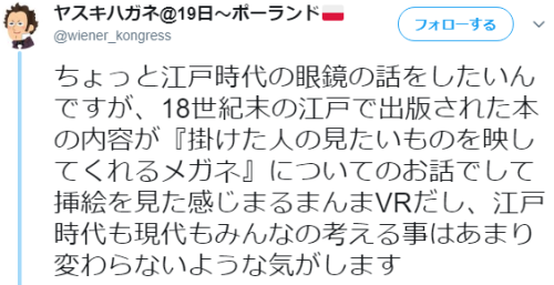7at1stroke: ヤスキハガネ@19日〜ポーランド 🇵🇱‏ @wiener_kongress ちょっと江戸時代の眼鏡の話をしたいんですが、18世紀末の江戸で出版された本の内容が『掛けた人の見たいものを映してくれるメガネ』についてのお話でして挿絵を見た感じまるまんまVRだし、江戸時代も現代もみんなの考える事はあまり変わらないような気がします