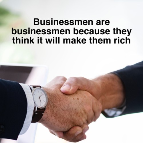 [Businessmen are businessmen because they think it will make them rich]