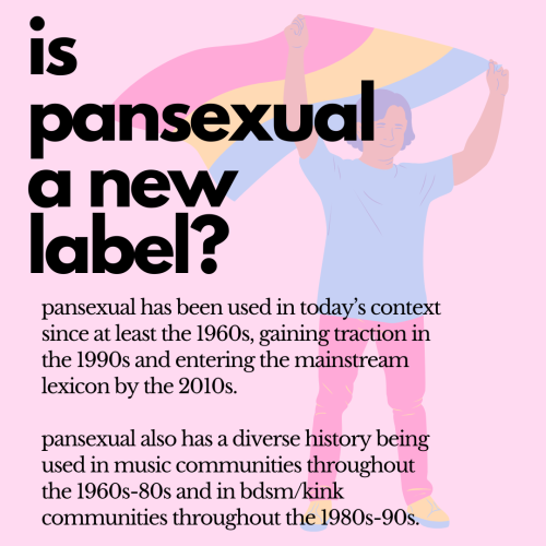 A light pink background with a low transparency graphic of a person holding a waving pansexual flag, black text over it reading, “is pansexual a new label? pansexual has been used in today’s context since at least the 1960s, gaining traction in the 1990s and entering the mainstream lexicon by the 2010s. pansexual also has a diverse history being used in music communities throughout the 1960s-80s and in bdsm/kink communities throughout the 1980s-90s.”