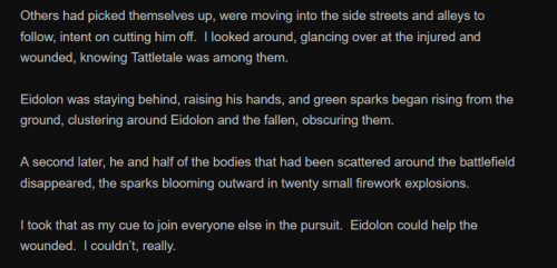 Others had picked themselves up, were moving into the side streets and alleys to follow, intent on cutting him off. I looked around, glancing over at the injured and wounded, knowing Tattletale was among them.
Eidolon was staying behind, raising his hands, and green sparks began rising from the ground, clustering around Eidolon and the fallen, obscuring them.
A second later, he and half of the bodies that had been scattered around the battlefield disappeared, the sparks blooming outward in twenty small firework explosions.
I took that as my cue to join everyone else in the pursuit. Eidolon could help the wounded. I couldn’t, really.