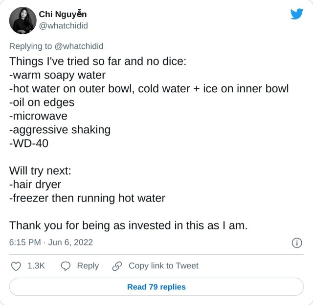 Things I've tried so far and no dice: -warm soapy water -hot water on outer bowl, cold water + ice on inner bowl -oil on edges -microwave -aggressive shaking -WD-40 Will try next: -hair dryer -freezer then running hot water Thank you for being as invested in this as I am. — Chi Nguyễn (@whatchidid) June 6, 2022