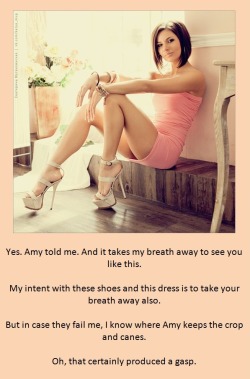 Yes. Amy told me. And it takes my breath away to see you like this.My intent with these shoes and this dress is to take your breath away also.But in case they fail me, I know where Amy keeps the crop and canes.Oh, that certainly produced a gasp.