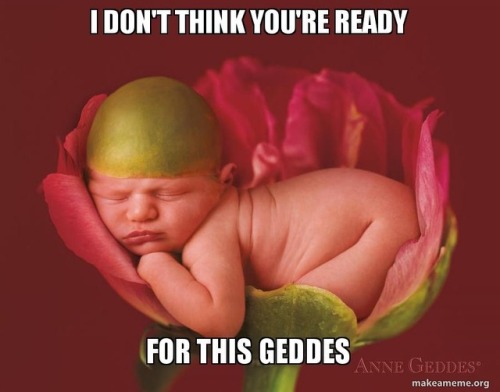 I don’t think you’re ready for this Geddes