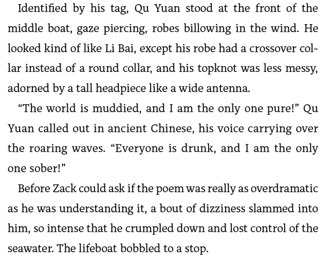 Identified by his tag, Qu Yuan stood at the front of the middle boat, gaze piercing, robes billowing in the wind. He looked kind of like Li Bai, except his robe had a crossover collar instead of a round collar, and his topknot was less messy, adorned by a tall headpiece like a wide antenna. “The world is muddied, and I am the only one pure!” Qu Yuan called out in ancient Chinese, his voice carrying over the roaring waves. “Everyone is drunk, and I am the only one sober!” Before Zack could ask if the poem was really as overdramatic as he was understanding it, a bout of dizziness slammed into him, so intense that he crumpled down and lost control of the seawater. The lifeboat bobbled to a stop.