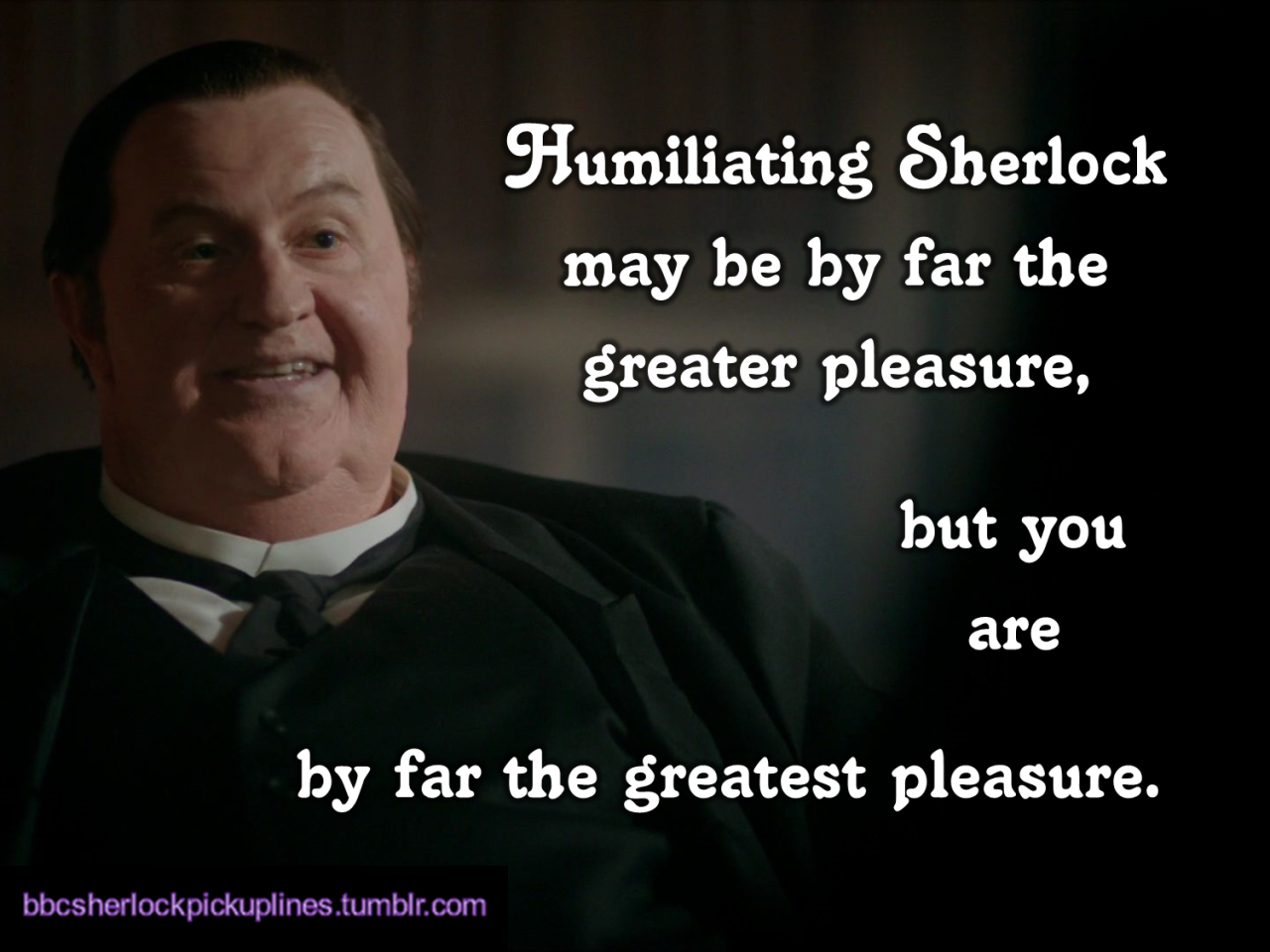 â€œHumiliating Sherlock may be by far the greater pleasure, but you are by far