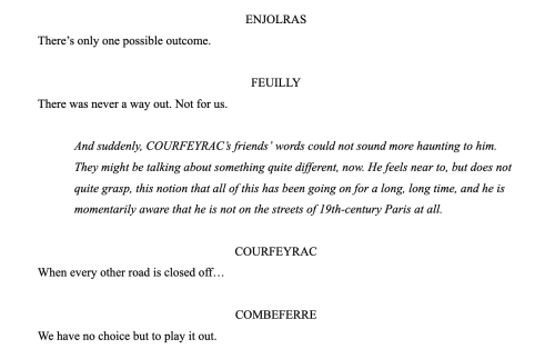 Screenshot of a document in script format reading:
ENJOLRAS: There’s only one possible outcome.
FEUILLY: There was never a way out. Not for us.
Stage direction, in italics: And suddenly, COURFEYRAC’s friends’ words could not sound more haunting to him. They might be talking about something quite different, now. He feels near to, but does not quite grasp, this notion that all of this has been going on for a long, long time, and he is momentarily aware that he is not on the streets of 19th-century Paris at all.
COURFEYRAC: When every other road is closed off…
COMBEFERRE: We have no choice but to play it out.
