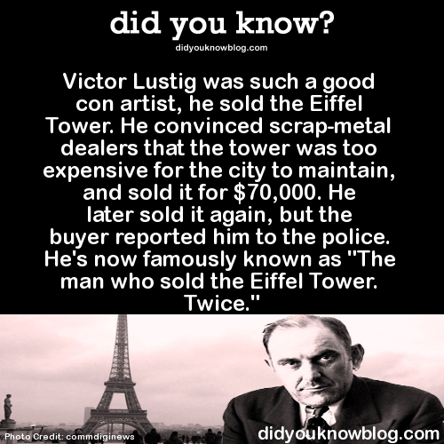 did-you-kno:  Victor Lustig was such a good con artist, he sold the Eiffel Tower. He convinced scrap-metal dealers that the tower was too expensive for the city to maintain, and sold it for ๖,000. He later sold it again, but the buyer reported him to