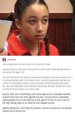 clarawebbwillcutoffyourhead: indiibleu:   stinkyhat:  clarawebbwillcutoffyourhead:  http://petitions.moveon.org/sign/free-cyntoia-brown watch her documentary: http://www.pbs.org/independentlens/films/me-facing-life/  trafficking laws don’t help ANYONE,