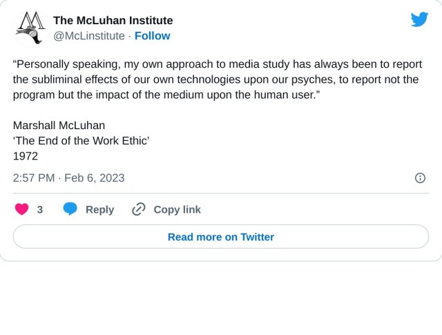 “Personally speaking, my own approach to media study has always been to report the subliminal effects of our own technologies upon our psyches, to report not the program but the impact of the medium upon the human user.”

Marshall McLuhan
‘The End of the Work Ethic’
1972

— The McLuhan Institute (@McLinstitute) February 6, 2023