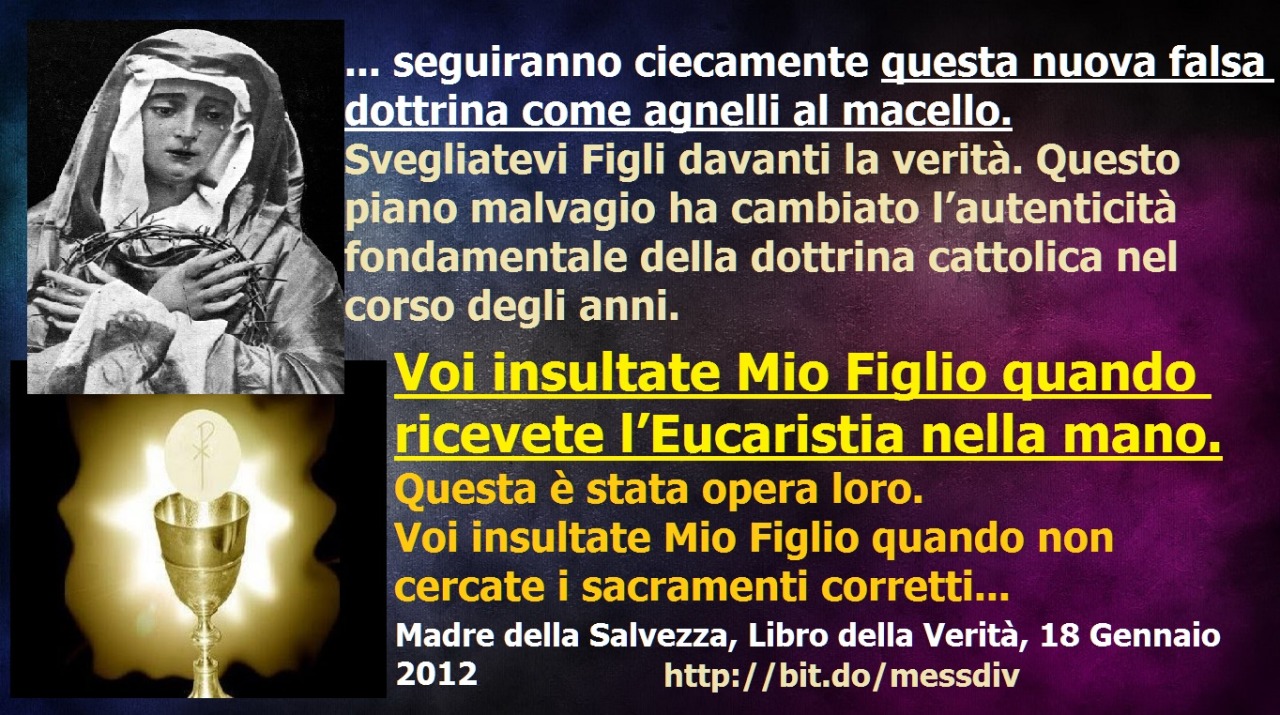 ☹ ☹ ☹ VOI INSULTATE MIO FIGLIO QUANDO RICEVETE L’EUCARISTIA NELLA MANO.
Svegliatevi Figli davanti la verità. Questo piano malvagio ha cambiato l’autenticità fondamentale della dottrina cattolica nel corso degli anni.Voi insultate Mio Figlio quando...