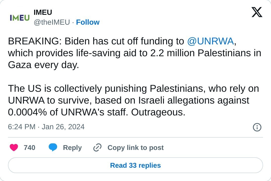 BREAKING: Biden has cut off funding to @UNRWA, which provides life-saving aid to 2.2 million Palestinians in Gaza every day.  The US is collectively punishing Palestinians, who rely on UNRWA to survive, based on Israeli allegations against 0.0004% of UNRWA's staff. Outrageous.  — IMEU (@theIMEU) January 26, 2024