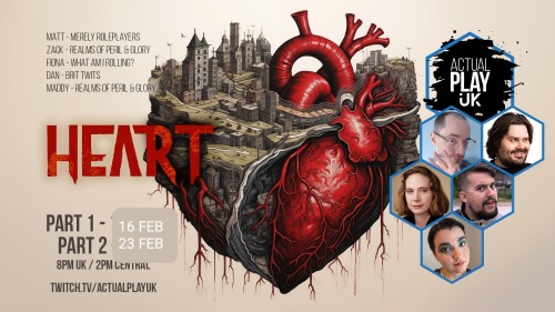 Actual Play UK: Heart
Part 1 16 Feb, Part 2 23 Feb, 8pm UK/ 2pm Central
Twitch.tv/actualplayuk
Matt - Merely Roleplayers
Zack - Realms of Peril & Glory
Fiona - What Am I Rolling?
Dan - Brit Twits
Maddy - Realms of Peril & Glory