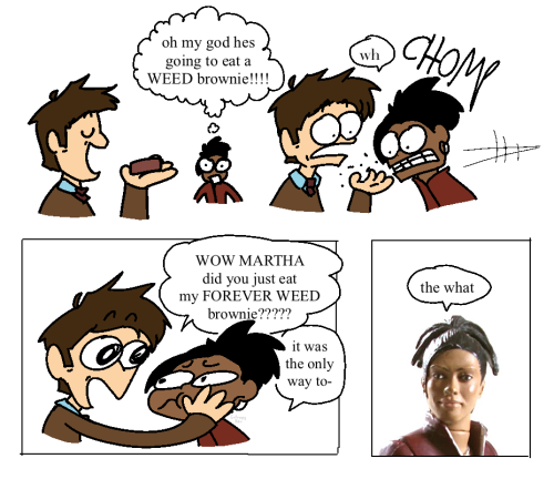 A comic parody depicting the 10th Doctor and Martha Jones. The first part shows the Doctor about to eat a brownie, and Martha thinks “oh my god he’s going to eat a WEED brownie!!!!” as depicted by a thought bubble. The next panel shows Martha eating the brownie, with the Doctor looking surprised, saying “wh.” The third panel shows the Doctor (surprised) holding Martha’s face, saying “WOW MARTHA did you just eat my FOREVER WEED brownie?????” Martha says, “it was the only way to-“ The final panel shoes a figurine of Martha, with a text bubble above it saying “the what.”