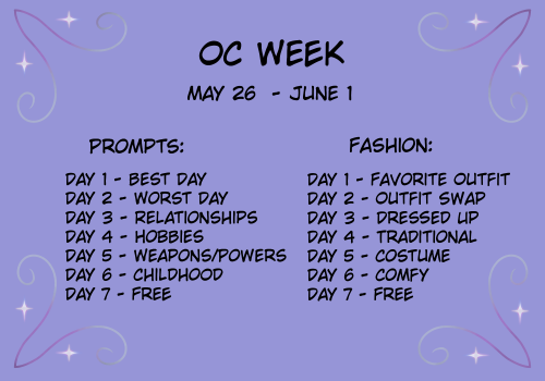 OC Week
May 26 - June 1
Prompts:
Day 1 - Best Day
Day 2 - Worst Day
Day 3 - Relationships
Day 4 - Hobbies
Day 5 - Weapons/Powers
Day 6 - Childhood
Day 7 - Free
Fashion Prompts:
Day 1 - Favorite Outfit
Day 2 - Outfit Swap
Day 3 - Dressed Up
Day 4 - Traditional
Day 5 - Costume
Day 6 - Comfy
Day 7 - Free