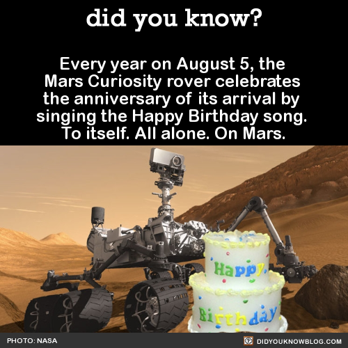 did-you-kno:  Every year on August 5, the  Mars Curiosity rover celebrates  the anniversary of its arrival by  singing the Happy Birthday song.  To itself. All alone. On Mars.  Source Source 2Happy Birthday to the Curiosity rover! I had to post this
