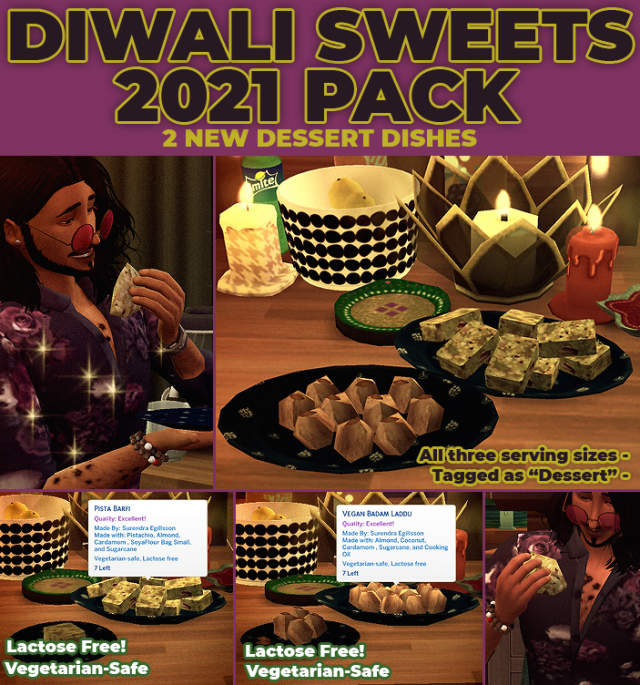 DIWALI SWEETS 2021 PACK
A PACK OF TWO CUSTOM DESSERTSDiwali is the festival of lights, it lasts for several days. During this festival, one thing among many that’s done is to make or share sweets. While there are many others that are shared, Pista (Pistachio) Barfi and Badam (Almond) Laddu are the two I made this year.Enjoy!PISTA BARFIPista barfi is a sweet made up of ground almonds and pistachios, cardamom, some kind of milk and syrup. The dry ingredients are added to the syrup and then cooked until boiling, the mixture is then allowed to set in a tray until its solid, and then cut into pieces to eat.It has all three meal sizes (8 servings, 4 servings and single serving)Optional icemunmun pistachio, almond , soya flour and cardamom and SCCO any sugar (can be cooked without)Vegetarian-Safe (With lactose free version)BADAM LADDUBadam laddu is a popular Indian sweet, prepared into circle shapes, this sweet is made by mixing ground almond, coconut and cardamom mixed with clarified butter (ghee) or clarified vegetable oil (vegetable ghee) and dried fruit and nuts until its a firm dough that can be shaped into the laddu.It has all three meal sizes (8 servings, 4 servings and single serving)Original: Optional icemunmun almond, cardamom, ghee EA coconut, SCCO any sugar (can be cooked without)Vegan: Optional icemunmun almond, cardamom, EA coconut, SCCO any sugar, any oil (can be cooked without)Vegetarian-Safe (With lactose free version) FOR BOTHPlease don’t re-upload as your own!This food item REQURES the latest version of my food enabler object.DOWNOAD (PATREON + SFS + MTS) #sims4mods #sims 4 mods  #sims 4 custom food #custom food#vegetarian food#food #my stuff food  #my stuff mods #sweets#indian#dessert#homestyle food #my stuff all #homestyle#diwali#indian sweets