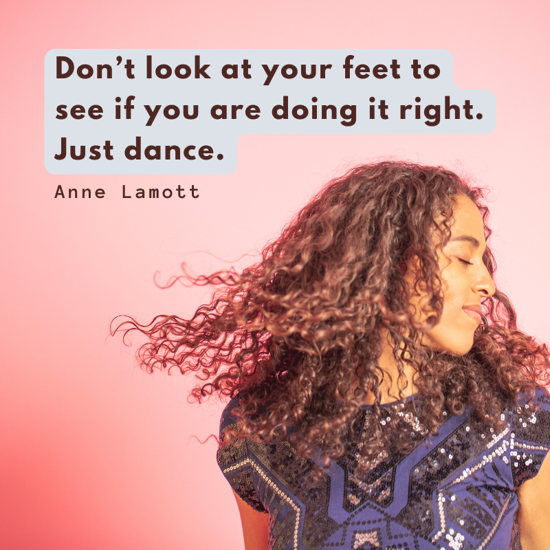 “Don’t look at your feet to see if you are doing it right. Just dance.”
— Anne Lamott