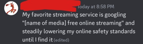 a discord message that says "my favorite streaming service is googling "[name of media] free online streaming" and steadily lowering my online safety standards until i find it."