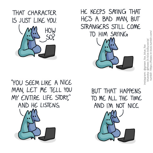 A comic of two foxes, one of whom is blue, the other is green. In this one, Blue and Green are watching something on a laptop, cuddled against each other.
Green: That character is just like you.
Blue: How so?"
Green: He keeps saying that he's a bad man, but strangers still come to him saying "you seem like a nice man, let me tell you my entire life story", and he listens.
Blue looks puzzled, while Green continues to calmly lean on him.
Blue: But that happens to me all the time and I'm not nice.