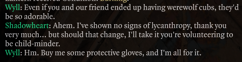 Wyll: Even if you and our friend ended up having werewolf cubs, they'd be so adorable.
Shadowheart: Ahem. I've shown no signs of lycanthropy, thank you very much... but should that change, I'll take it you're volunteering to be child-minder.
Wyll: Hm. Buy me some protective gloves, and I'm all for it.