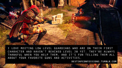 destinyconfessions:  “I love meeting low level Guardians who are on their first character and haven’t reached level 20 yet. They’re always thankful when you help them, and it’s fun telling them all about your favorite guns and activities.“DESTINY