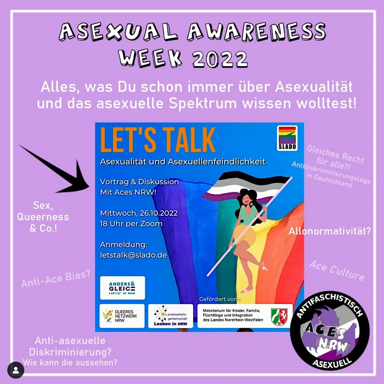 Asexual Awareness Week  2022. Alles, was Du schon immer über Asexualität und das asexuelle Spektrum wissen wolltest! Sex, Queerness und Co.! Anti-Ace Bias? Anti-asexuelle Diskriminierung? Wie kann die aussehen? Gleiches Recht für alle?! Antidiskriminierungslage in Deutschland. Allonormativität? Ace Culture? Let's Talk Asexualität und Asexuellenfeindlichkeit. Vortrag & Diskussion mit Aces NRW! Mittwoch, 26.10.2022 18 Uhr per Zoom. Anmeldung letstalk@slado.de