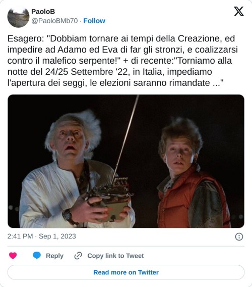 Esagero: "Dobbiam tornare ai tempi della Creazione, ed impedire ad Adamo ed Eva di far gli stronzi, e coalizzarsi contro il malefico serpente!" + di recente:"Torniamo alla notte del 24/25 Settembre '22, in Italia, impediamo l'apertura dei seggi, le elezioni saranno rimandate ..." pic.twitter.com/rHO78U8tKI  — PaoloB (@PaoloBMb70) September 1, 2023