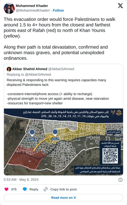 This evacuation order would force Palestinians to walk around 1.5 to 4+ hours from the closest and farthest points east of Rafah (red) to north of Khan Younis (yellow).  Along their path is total devastation, confirmed and unknown mass graves, and potential unexploded ordinances. https://t.co/zKqd0DEszT  — Mohammed Khader (@MohammedKhaderr) May 6, 2024