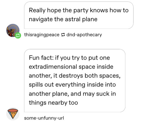 f1m2pete:dndaddyissues:dndaddyissues:overly specific dnd memes part 2.jpgDM:Nuh-uh, you can’t put extradimensional spaces in each other, they make a destructive rift in space. Players: a destructive rift you say?DM:Yeah, so… Wait, what are