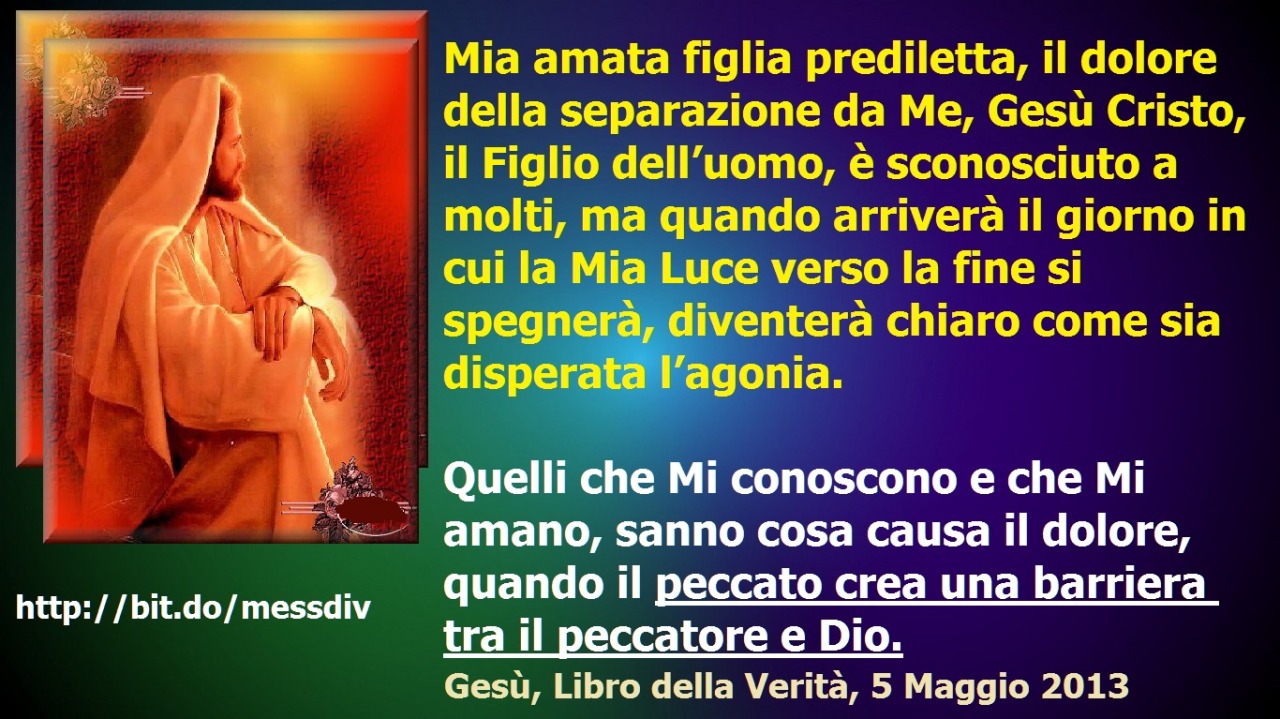 Quelli che Mi conoscono e che Mi amano, sanno cosa causa il dolore, quando il peccato crea una barriera tra il peccatore e Dio. October 05, 2020 at 04:00AM
Mia amata figlia prediletta, il dolore della separazione da Me, Gesù Cristo, il Figlio...