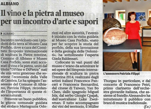 translation of the article above…
writter on “Il Trentino Corriere delle Alpi October 6, 2014
Wine and Stone at the Museum, for a meeting between art and flavors

Close encounter with the products of the earth to the Museum House of Porphyry, where organized by the Committee of the International Symposium on Trentino Stone Sculpture, Municipality of Albiano and  Museum House of Porphyry, were combined wine and stone, joined by title "DiVino e DiPietra” born in a generous land, the Cembra Valley, are elements that supports the economy of this territory, as explained by the city councillor of Albiano, Patrizia Filippi, remembering the importance of these natural resources.
Partecipated by a good audience, the city council headed by Mayor Mariagrazia Odorizzi and other public authorities, the event began with a guided visit to the Museo Casa Porfido, “born to make discover the history of porphyry, its processing and the geology of the Dolomites” highlighted the expert Mrs. Giada Baldessari.
Placed in various points of the museum is possible admire the six art works of the International Symposium on Trentino Stone Sculpture 2014, created by Italian artists Francesco Panceri and Francesca Bernardini, by the Taiwanese Yan Bo Chen, by the Spanish Miguel Isla, by the Serbian Giorgie Cpajak, by the Australian Luke Zwolsman. All accompanied by local wines, Müller Thurgau in particular, and the concert Francesco Petri, first clarinet of the Italian Youth Orchestra, who together with his brother Alessandro entertained the audience with traditional music. (f.v.) #divino#dipietra#simposiosculturapietretrentine#arte#museocasaporfido#trentino