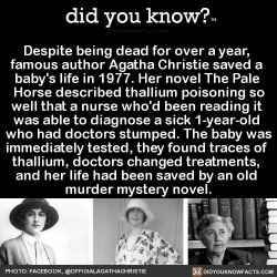 did-you-kno:Despite being dead for over a year,  famous author Agatha Christie saved a  baby’s life in 1977. Her novel The Pale  Horse described thallium poisoning so well that a nurse who’d been reading it  was able to diagnose a sick 1-year-old