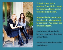 “I think it was just a problem from birth. I mean his cock has always sort of turned out to the left.Apparently the metal tube they have it in is supposed to correct it. You know, like braces on teeth.”Her brunette friend rolls her eyes and puts that