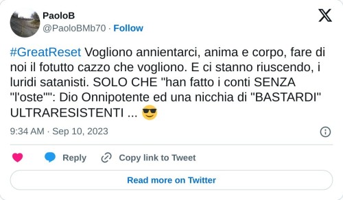 #GreatReset Vogliono annientarci, anima e corpo, fare di noi il fotutto cazzo che vogliono. E ci stanno riuscendo, i luridi satanisti. SOLO CHE "han fatto i conti SENZA "l'oste"": Dio Onnipotente ed una nicchia di "BASTARDI" ULTRARESISTENTI ... 😎  — PaoloB (@PaoloBMb70) September 10, 2023